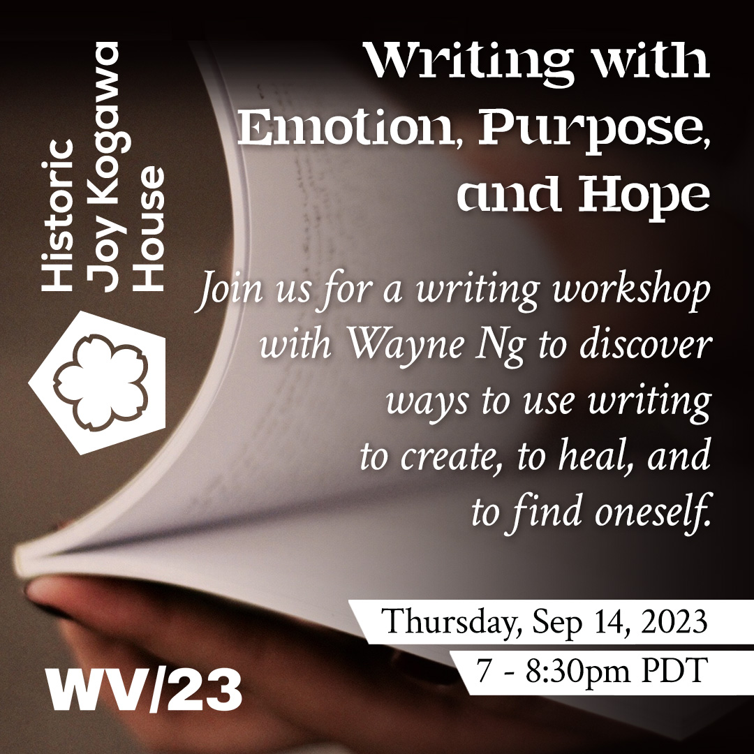 Thursday Sep 14, 2023 from 7-8:30pm PTD Historic Joy Kogawa House and WV/23 Writing with Emotion, Purpose, and Hope Join us for a writing workshop with Wayne Ng to discover ways to use writing to create, heal and find oneself.