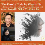 [Image Description: An orange event promotional graphic with three images, text and two logos. The text reads: "Vancouver Launch / Friday September 15 at 6pm, The Family Code by Wayne Ng + Discussion on writing beyond immigrant tropes, hosted by Wiley Wei-Chiun Ho. Massy Arts Society, 23 East Pender Street, Vancouver, Canada. The images are the book cover for The Family Code and two headshots, one each for Wayne and Wiley. There is a Massy Voices logo and a Funded by the Government of Canada logo.]