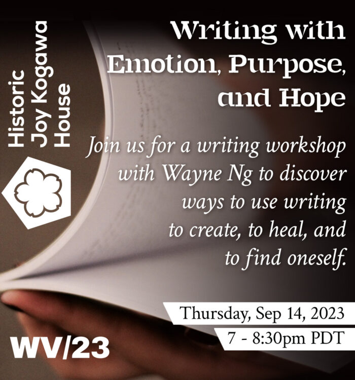 Thursday Sep 14, 2023 from 7-8:30pm PTD Historic Joy Kogawa House and WV/23 Writing with Emotion, Purpose, and Hope Join us for a writing workshop with Wayne Ng to discover ways to use writing to create, heal and find oneself.