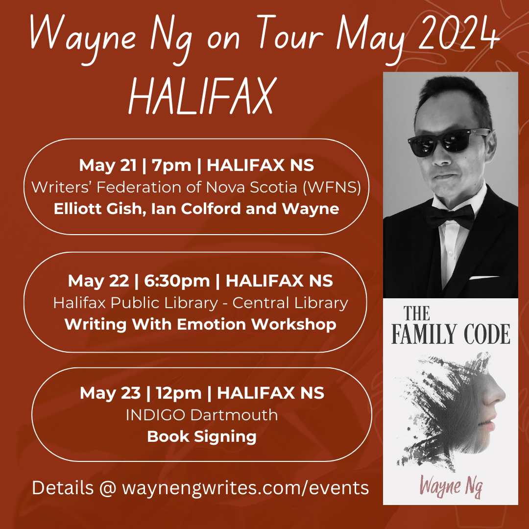 Wayne Ng on Tour May 2024 HALIFAX Poster Picture of Wayne Ng and cover of his novel THE FAMILY CODE Thur May 21 @ 7pm | HALIFAX NS Writers’ Federation of Nova Scotia (WFNS) Wayne in Conversation with Ian Colford (@ian.colford) Location: 1113 Marginal Road Wed May 22 @6:30-8 | HALIFAX NS Halifax Public Library - Central Library Writing With Emotion Workshop Location: 5440 Spring Garden Road Thur May 23 @ 12-2pm | HALIFAX NS INDIGO Dartmouth Book Signing Location: 41 Mic Mac Mall, Dartmouth Details @ waynengwrites.com/events