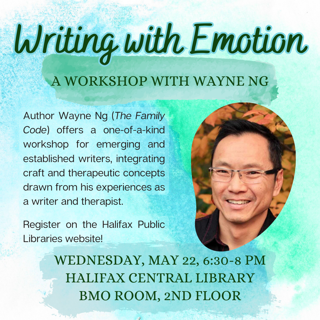 Writing with Emotion A Workshop with Wayne Ng Author Wayne (The Family Code) offers a one-of-a-kind workshop for emerging and established writers, integrating craft and therapeutic concepts drawn from his experiences as a writer and therapist. Register on the Halifax Public Libraries website! Wed May 22, 2024, 6:30-8pm Halifax Central Library BMO, 2nd Floor