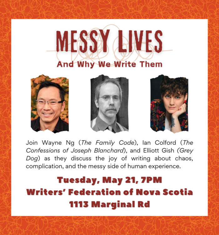 Event Poster with photos of the three authors. Tuesday, May 21, 2024 | 7pm | in Halifax Messy Lives – And Why We Write Them A mother suffering in silence. A transgressive love affair. A breakdown in the woods. Three authors explor three very different lives turned upside down. Join Elliott Gish (Grey Dog), Ian Colford (The Confessions of Joseph Blanchard), and Wayne Ng (The Family Code), as they discuss the joy of writing about chaos, complication, and the messy side of human experience. Location: Writers’ Federation of Nova Scotia (WFNS) | 1113 Marginal Road, Halifax NS