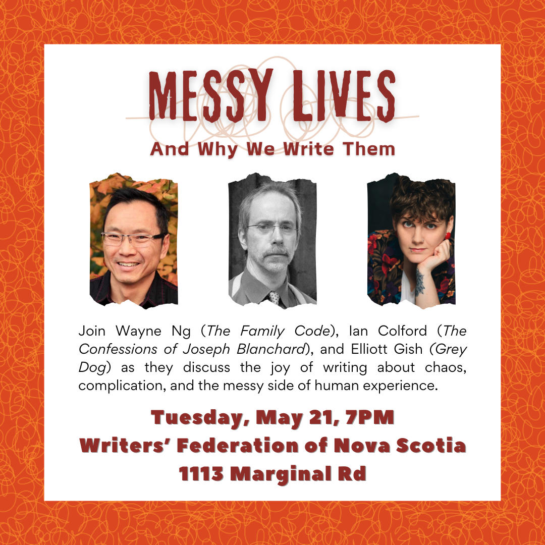 Event Poster with photos of the three authors. Tuesday, May 21, 2024 | 7pm | in Halifax Messy Lives – And Why We Write Them A mother suffering in silence. A transgressive love affair. A breakdown in the woods. Three authors explor three very different lives turned upside down. Join Elliott Gish (Grey Dog), Ian Colford (The Confessions of Joseph Blanchard), and Wayne Ng (The Family Code), as they discuss the joy of writing about chaos, complication, and the messy side of human experience. Location: Writers’ Federation of Nova Scotia (WFNS) | 1113 Marginal Road, Halifax NS