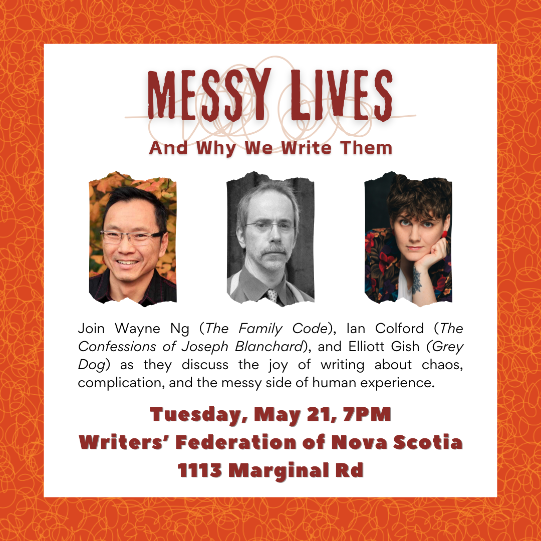 Join Wayne Ng (The Family Code), Ian colfod (The Confessions of Joseph Blanchard), and Elliott Gish (Grey Dog) as they discuss the joy of writing about chaos, complication, and the messy side of human experience. Tue May 21 at 7pm | HALIFAX NS Writers’ Federation of Nova Scotia (WFNS) Location: 1113 Marginal Road