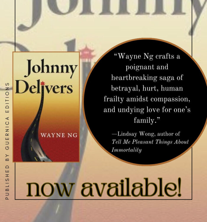 Cover of the novel, JOHNNY DELIVERS by Wayne Ng published by Guernica Editions, now available. Quote by Lindsay Wong "Wayne Ng crafts a poignant and heartbreaking saga of betrayal, hurt, human frailty amidst compassion, and undying love for one’s family. "