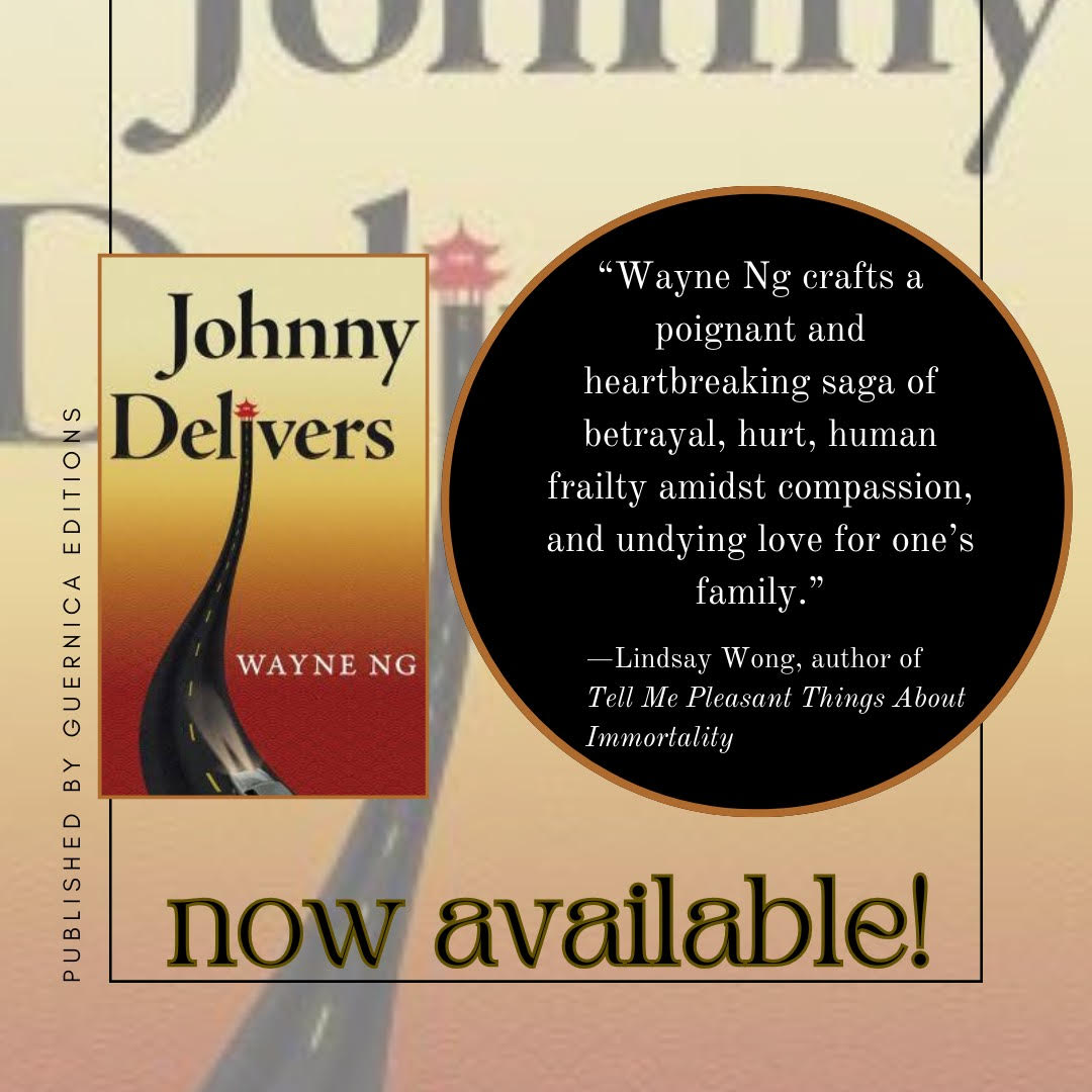 Cover of the novel, JOHNNY DELIVERS by Wayne Ng published by Guernica Editions, now available. Quote by Lindsay Wong "Wayne Ng crafts a poignant and heartbreaking saga of betrayal, hurt, human frailty amidst compassion, and undying love for one’s family. "