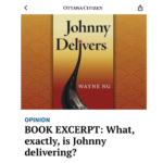 The Ottawa Citizen FULL-PAGE excerpt from Wayne Ng's novel JOHNNY DELIVERS titled “What, Exactly is Johnny Delivering?” in their Seasonal Reading section (November 26, 2024).