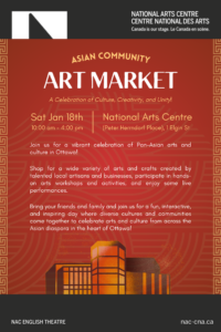 Asian Community Art Market A celebration of Culture, Creativity, and Unity! Join us for a vibrant celebration of Pan-Asian arts and culture in Ottawa! Shop for a wide variety of arts and crafts created by talented local artisans and businesses, participate in hands-on arts workshops and activities, and enjoy some live performances. Bring your friends and family and join us for a fun, interactive, and inspiring day where diverse cultures and communities come together to celebrate Asian arts and culture in the heart of Ottawa! Saturday January 18, 2025 | 10:00am-4:00pm National Arts Centre | 1 Elgin Street