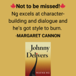 Margaret Cannon, The Globe and Mail review of Johnny Delivers by Wayne Ng “Not to be missed! Ng excels at character-building and dialogue and he’s got style to burn.”