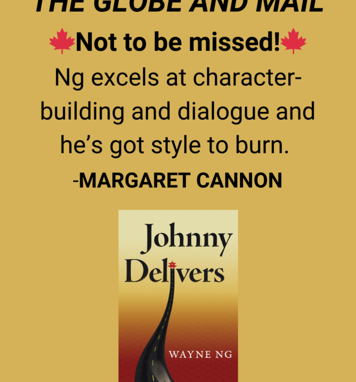 Margaret Cannon, The Globe and Mail review of Johnny Delivers by Wayne Ng “Not to be missed! Ng excels at character-building and dialogue and he’s got style to burn.”