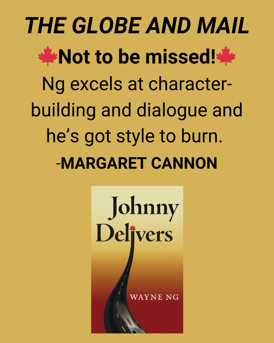 Margaret Cannon, The Globe and Mail review of Johnny Delivers by Wayne Ng “Not to be missed! Ng excels at character-building and dialogue and he’s got style to burn.”