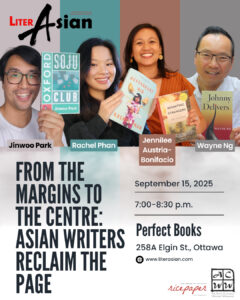 LiterAsian Arrives in the Capital! From the Margins to The Centre: Asian Writers Reclaim the Page. Jinwoo Park, OXFORD SOJU CLUB Rachel Phan, RESTAURANT KID Jennilee Austria-Bonifacio, REUNITING WITH STRANGERS Wayne Ng, JOHNNY DELIVERS – Moderator Location: Perfect Books | 258 Elgin St. | Ottawa Monday, Sept 15, 2025 7pm-8:30pm