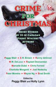 CRIME FOR CHRISTMAS.12 short stories by 12 of Canada’s finest mystery authors Peggy Blair, E.R. Brown, Renny deGroot, M.M. DeLuca, Raywat Deonandan, Marcelle Dube, Chris Forrest, Peter Moreira, Charlotte Morganti, Joel Nedecky, Wayne Ng, and Brad Smith. Edited by Peggy Blair and Holly Lynn