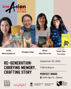 LiterAsian Ottawa 2026 Re-Generation: Carrying Memory, Crafting Story September 29, 2026 7-8:30pm Perfect Books 258A Elgin St., Ottawa Leslie Shimotakahara, Chuqiao Yang, Wiley Wei-Chiun Ho, Jamie Chai Yun Liew (Moderator) ACWW, Ricepaper, Canada Council for the Arts, The Writers' Union of Canada
